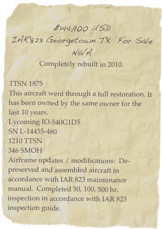 
$144,900 USD
IAR823 Georgetown TX  For Sale 
N11VA
Completely rebuilt in 2010.

TTSN 1875
This aircraft went through a full restoration. It has been owned by the same owner for the last 10 years.
Lycoming IO-540G1D5
SN L-14455-480
1210 TTSN
346 SMOH
Airframe updates / modifications:  De-preserved and assembled aircraft in accordance with IAR 823 maintenance manual.  Completed 50, 100, 500 hr. inspection in accordance with IAR 823 inspection guide. 
