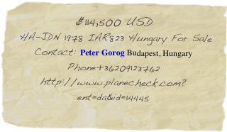 $114,500 USD
 HA-JDN 1978 IAR823 Hungary For Sale Contact: Peter Gorog Budapest, Hungary
Phone +36209123762
http://www.planecheck.com?ent=da&id=14445